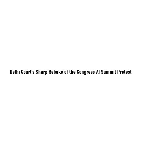 When Dissent Crosses a Line: Delhi Court’s Sharp Rebuke of the Congress AI Summit Protest