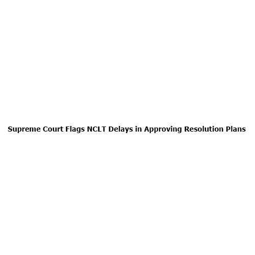 Supreme Court Flags NCLT Delays in Approving Resolution Plans: Why This Could Reshape India’s Insolvency System