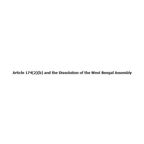 Article 174(2)(b) and the Dissolution of the West Bengal Assembly: Constitutional Procedure Explained