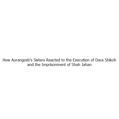 How Aurangzeb’s Sisters Reacted to the Execution of Dara Shikoh and the Imprisonment of Shah Jahan