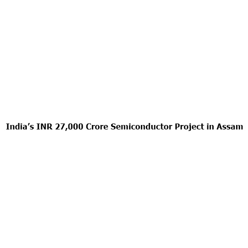 India’s ₹27,000 Crore Semiconductor Project in Assam Set to Transform the Nation’s Tech Future
