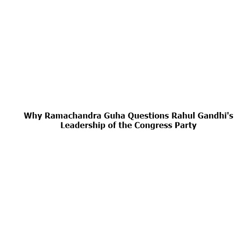 Why Ramachandra Guha Questions Rahul Gandhi’s Leadership of the Congress Party